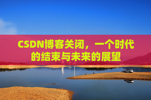 CSDN博客关闭，一个时代的结束与未来的展望